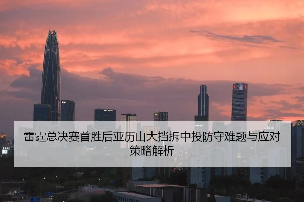 雷霆总决赛首胜后亚历山大挡拆中投防守难题与应对策略解析